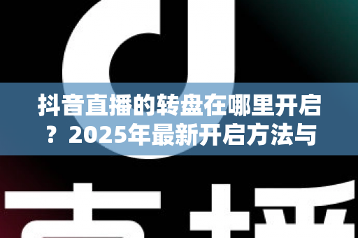 抖音直播的转盘在哪里开启?2025年最新开启方法与实用教程全解析 抖音直播的转盘在哪里开启?2025年最新开启方法与实用教程全解析