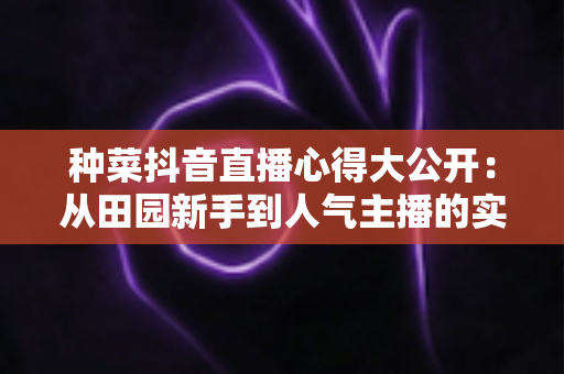 种菜抖音直播心得大公开:从田园新手到人气主播的实战指南 种菜抖音直播心得大公开:从田园新手到人气主播的实战指南