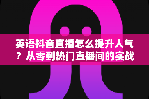 英语抖音直播怎么提升人气?从零到热门直播间的实战涨粉全攻略 英语抖音直播怎么提升人气?从零到热门直播间的实战涨粉全攻略