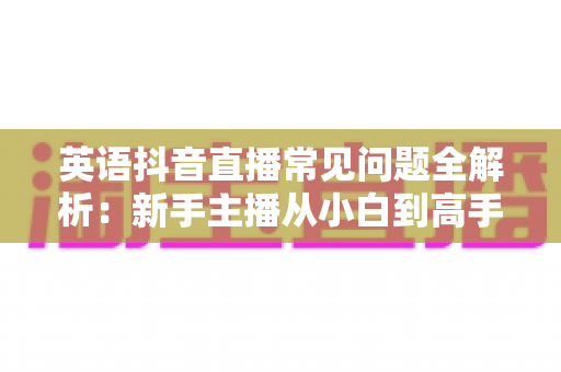英语抖音直播常见问题全解析：新手主播从小白到高手的实用指南