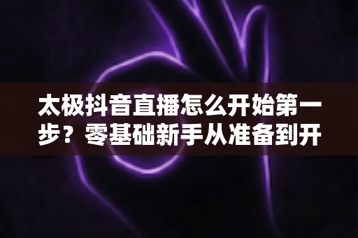 太极抖音直播怎么开始第一步?零基础新手从准备到开播的完整实战指南 太极抖音直播怎么开始第一步?零基础新手从准备到开播的完整实战指南
