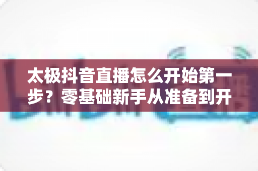 太极抖音直播怎么开始第一步?零基础新手从准备到开播的完整实战指南 太极抖音直播怎么开始第一步?零基础新手从准备到开播的完整实战指南