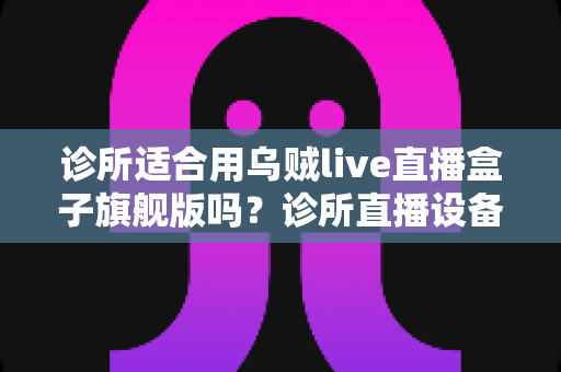 诊所适合用乌贼live直播盒子旗舰版吗?诊所直播设备选型与合规运营全解析 诊所适合用乌贼live直播盒子旗舰版吗?诊所直播设备选型与合规运营全解析