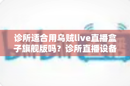 诊所适合用乌贼live直播盒子旗舰版吗?诊所直播设备选型与合规运营全解析 诊所适合用乌贼live直播盒子旗舰版吗?诊所直播设备选型与合规运营全解析