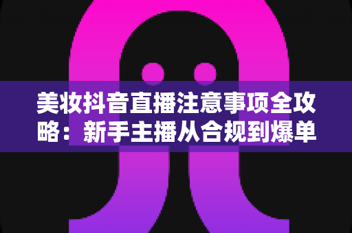 美妆抖音直播注意事项全攻略:新手主播从合规到爆单的实战避坑指南 美妆抖音直播注意事项全攻略:新手主播从合规到爆单的实战避坑指南