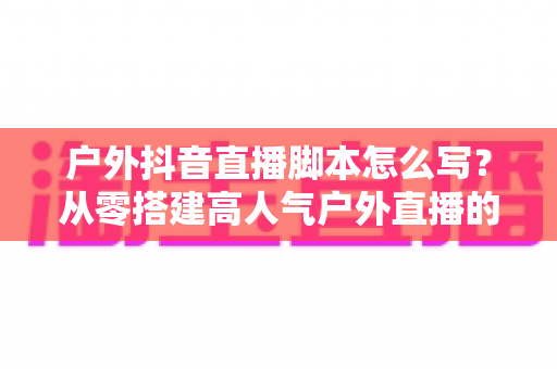 户外抖音直播脚本怎么写?从零搭建高人气户外直播的实战全攻略 户外抖音直播脚本怎么写?从零搭建高人气户外直播的实战全攻略