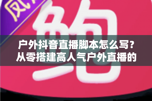 户外抖音直播脚本怎么写?从零搭建高人气户外直播的实战全攻略 户外抖音直播脚本怎么写?从零搭建高人气户外直播的实战全攻略