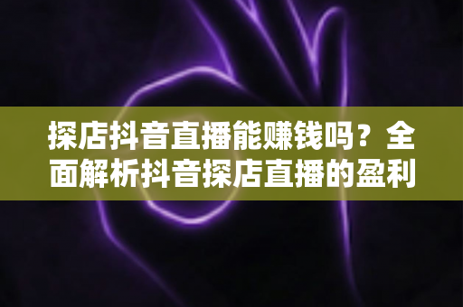 探店抖音直播能赚钱吗?全面解析抖音探店直播的盈利模式与实操攻略 探店抖音直播能赚钱吗?全面解析抖音探店直播的盈利模式与实操攻略