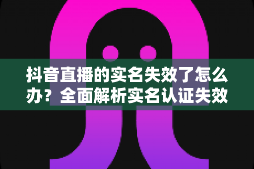 抖音直播的实名失效了怎么办?全面解析实名认证失效的解决方法与预防技巧 抖音直播的实名失效了怎么办?全面解析实名认证失效的解决方法与预防技巧