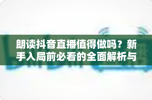朗读抖音直播值得做吗?新手入局前必看的全面解析与变现指南 朗读抖音直播值得做吗?新手入局前必看的全面解析与变现指南