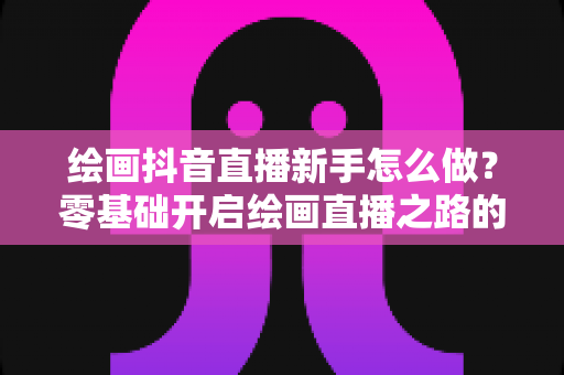 绘画抖音直播新手怎么做？零基础开启绘画直播之路的全攻略