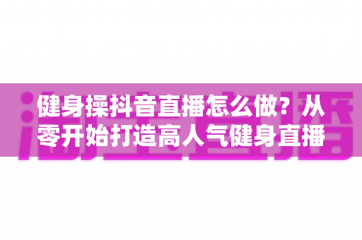 健身操抖音直播怎么做?从零开始打造高人气健身直播间的完整实战指南 健身操抖音直播怎么做?从零开始打造高人气健身直播间的完整实战指南