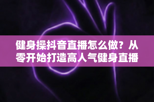 健身操抖音直播怎么做?从零开始打造高人气健身直播间的完整实战指南 健身操抖音直播怎么做?从零开始打造高人气健身直播间的完整实战指南