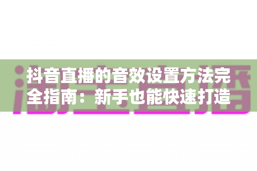 抖音直播的音效设置方法完全指南:新手也能快速打造专业级直播间音效的实战教程 抖音直播的音效设置方法完全指南:新手也能快速打造专业级直播间音效的实战教程