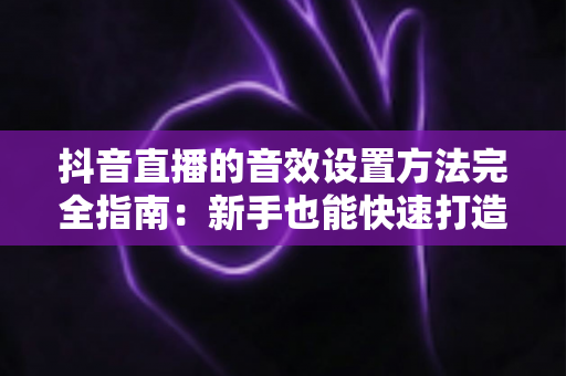 抖音直播的音效设置方法完全指南:新手也能快速打造专业级直播间音效的实战教程 抖音直播的音效设置方法完全指南:新手也能快速打造专业级直播间音效的实战教程