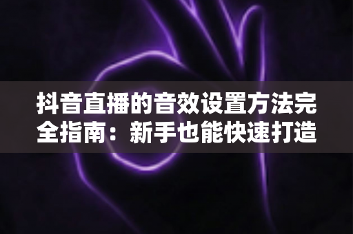 抖音直播的音效设置方法完全指南：新手也能快速打造专业级直播间音效的实战教程