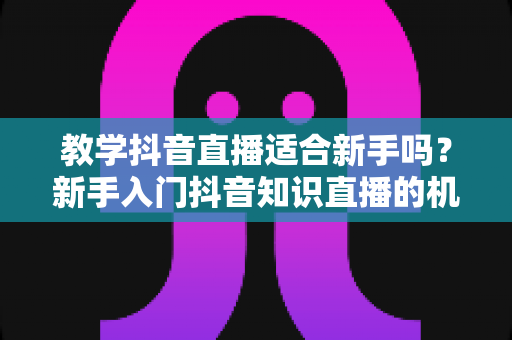 教学抖音直播适合新手吗?新手入门抖音知识直播的机遇、挑战与实战指南全解析 教学抖音直播适合新手吗?新手入门抖音知识直播的机遇、挑战与实战指南全解析