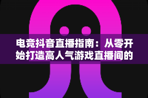 电竞抖音直播指南:从零开始打造高人气游戏直播间的完整实战攻略 电竞抖音直播指南:从零开始打造高人气游戏直播间的完整实战攻略