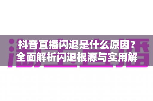 抖音直播闪退是什么原因?全面解析闪退根源与实用解决方法 抖音直播闪退是什么原因?全面解析闪退根源与实用解决方法