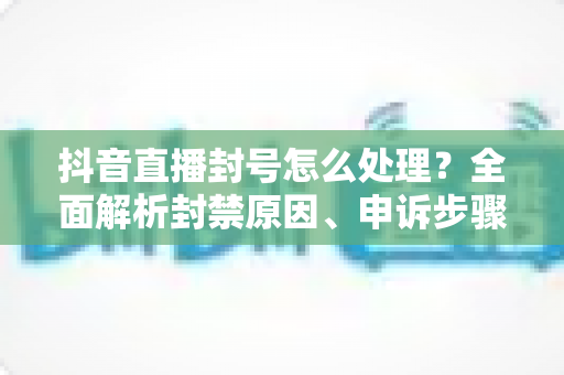 抖音直播封号怎么处理？全面解析封禁原因、申诉步骤与预防技巧