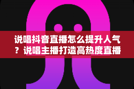 说唱抖音直播怎么提升人气?说唱主播打造高热度直播间的实战涨粉攻略 说唱抖音直播怎么提升人气?说唱主播打造高热度直播间的实战涨粉攻略
