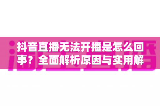 抖音直播无法开播是怎么回事?全面解析原因与实用解决方案 抖音直播无法开播是怎么回事?全面解析原因与实用解决方案