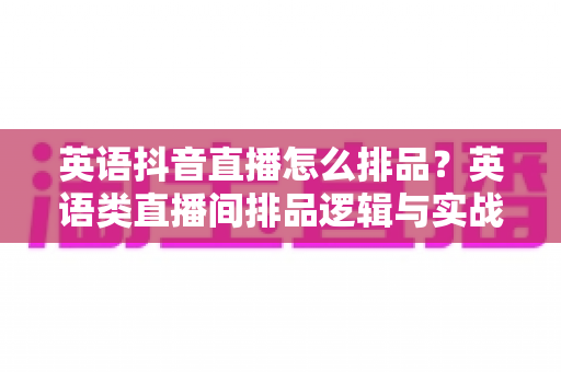 英语抖音直播怎么排品？英语类直播间排品逻辑与实战全攻略