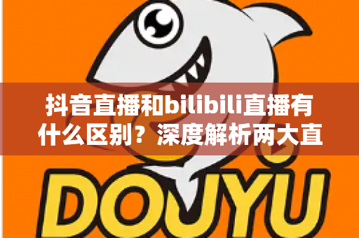 抖音直播和bilibili直播有什么区别？深度解析两大直播平台的生态差异与选择指南
