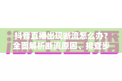 抖音直播出现断流怎么办?全面解析断流原因、排查步骤与实用预防技巧 抖音直播出现断流怎么办?全面解析断流原因、排查步骤与实用预防技巧