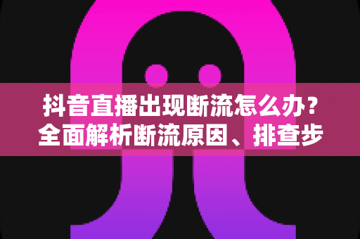 抖音直播出现断流怎么办?全面解析断流原因、排查步骤与实用预防技巧 抖音直播出现断流怎么办?全面解析断流原因、排查步骤与实用预防技巧