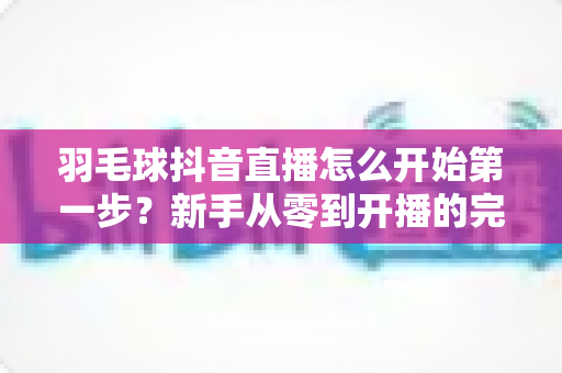 羽毛球抖音直播怎么开始第一步?新手从零到开播的完整实操指南 羽毛球抖音直播怎么开始第一步?新手从零到开播的完整实操指南