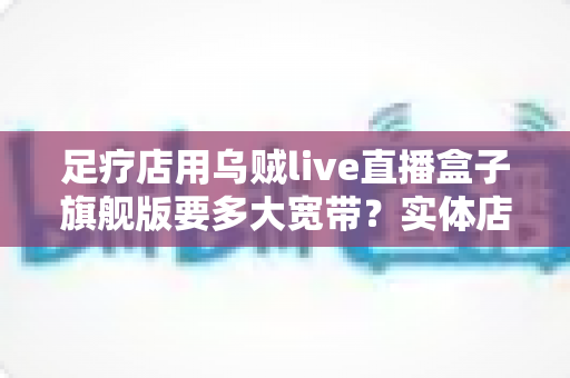 足疗店用乌贼live直播盒子旗舰版要多大宽带?实体店直播带宽配置与流畅直播全攻略 足疗店用乌贼live直播盒子旗舰版要多大宽带?实体店直播带宽配置与流畅直播全攻略