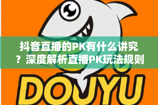 抖音直播的PK有什么讲究?深度解析直播PK玩法规则、技巧与实战攻略 抖音直播的PK有什么讲究?深度解析直播PK玩法规则、技巧与实战攻略