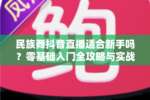 民族舞抖音直播适合新手吗?零基础入门全攻略与实战指南 民族舞抖音直播适合新手吗?零基础入门全攻略与实战指南