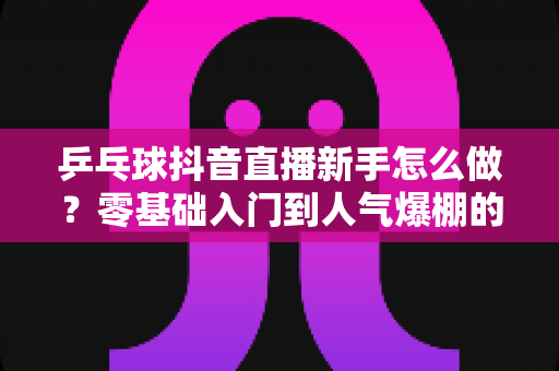 乒乓球抖音直播新手怎么做？零基础入门到人气爆棚的完整指南