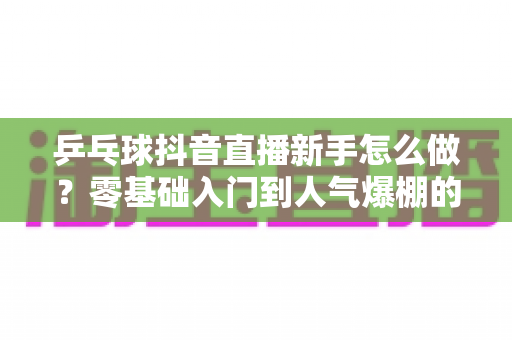 乒乓球抖音直播新手怎么做？零基础入门到人气爆棚的完整指南