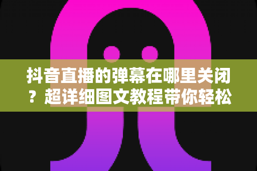 抖音直播的弹幕在哪里关闭?超详细图文教程带你轻松实现纯净观播体验 抖音直播的弹幕在哪里关闭?超详细图文教程带你轻松实现纯净观播体验