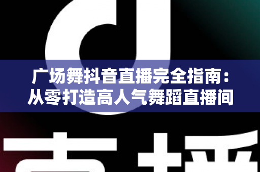 广场舞抖音直播完全指南：从零打造高人气舞蹈直播间的实战秘籍