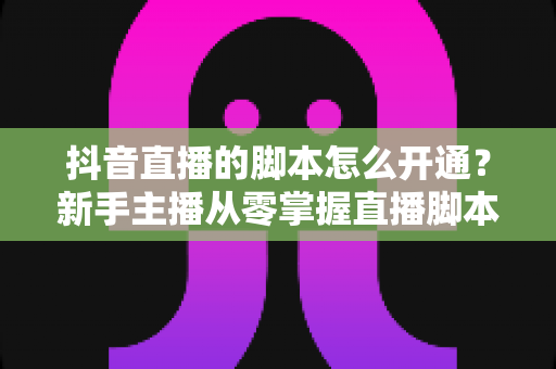 抖音直播的脚本怎么开通?新手主播从零掌握直播脚本撰写与开播全流程指南 抖音直播的脚本怎么开通?新手主播从零掌握直播脚本撰写与开播全流程指南