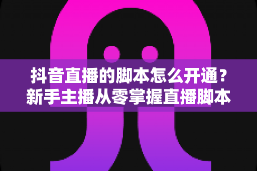 抖音直播的脚本怎么开通？新手主播从零掌握直播脚本撰写与开播全流程指南