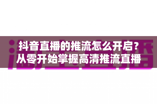 抖音直播的推流怎么开启?从零开始掌握高清推流直播全流程指南 抖音直播的推流怎么开启?从零开始掌握高清推流直播全流程指南