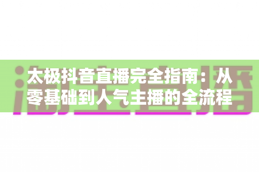 太极抖音直播完全指南:从零基础到人气主播的全流程实战手册 太极抖音直播完全指南:从零基础到人气主播的全流程实战手册
