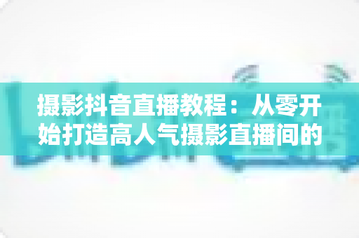 摄影抖音直播教程:从零开始打造高人气摄影直播间的完整实战指南 摄影抖音直播教程:从零开始打造高人气摄影直播间的完整实战指南