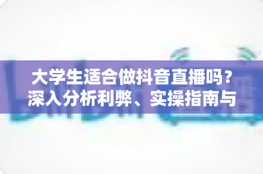 大学生适合做抖音直播吗?深入分析利弊、实操指南与常见问题全解析 大学生适合做抖音直播吗?深入分析利弊、实操指南与常见问题全解析
