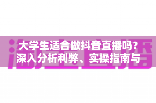 大学生适合做抖音直播吗？深入分析利弊、实操指南与常见问题全解析