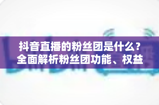 抖音直播的粉丝团是什么？全面解析粉丝团功能、权益与运营玩法全攻略