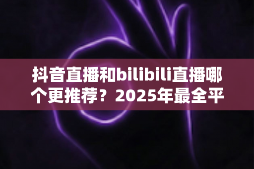 抖音直播和bilibili直播哪个更推荐?2025年最全平台对比分析与选择指南 抖音直播和bilibili直播哪个更推荐?2025年最全平台对比分析与选择指南