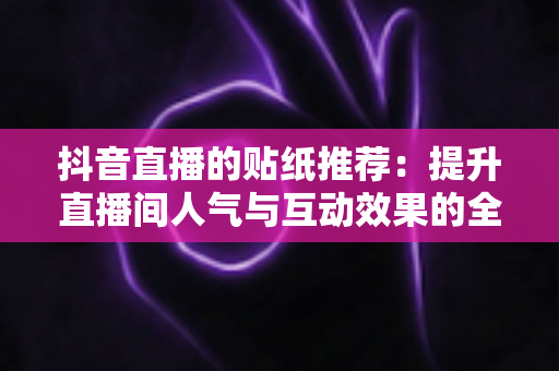 抖音直播的贴纸推荐:提升直播间人气与互动效果的全方位实用指南 抖音直播的贴纸推荐:提升直播间人气与互动效果的全方位实用指南