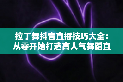 拉丁舞抖音直播技巧大全：从零开始打造高人气舞蹈直播间的实战指南