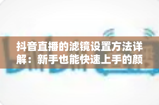 抖音直播的滤镜设置方法详解：新手也能快速上手的颜值提升指南